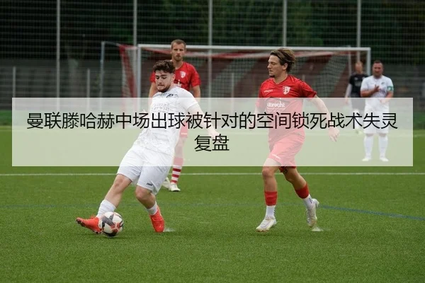 曼联滕哈赫中场出球被针对的空间锁死战术失灵复盘